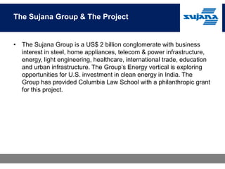 The Sujana Group & The Project


• The Sujana Group is a US$ 2 billion conglomerate with business
  interest in steel, home appliances, telecom & power infrastructure,
  energy, light engineering, healthcare, international trade, education
  and urban infrastructure. The Group’s Energy vertical is exploring
  opportunities for U.S. investment in clean energy in India. The
  Group has provided Columbia Law School with a philanthropic grant
  for this project.
 