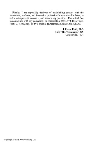 PREFACE xiii
Finally, I am especially desirous of establishing contact with the
instructors, students, and in-service professionals who use this book, in
order to improve it, correct it, and answer any questions. Please feel free
to contact me with any corrections or comments at (615) 974-4446 voice,
(615) 974-5492 fax; or by e-mail at ROTH@ECE.ENGR.UTK.EDU.
J Reece Roth, PhD
Knoxville, Tennessee, USA
October 28, 1994
Copyright © 1995 IOP Publishing Ltd.
 