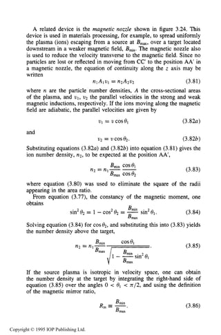 86 MOTION OF CHARGES IN ELECTRIC AND MAGNETIC FIELDS
A related device is the magnetic nozzle shown in figure 3.24. This
device is used in materials processing, for example, to spread uniformly
the plasma (ions) escaping from a source at B,,, over a target located
downstream in a weaker magnetic field, Bfin.The magnetic nozzle also
is used to reduce the velocity transverse to the magnetic field. Since no
particles are lost or reflected in moving from CC’ to the position AA’ in
a magnetic nozzle, the equation of continuity along the z axis may be
written
nlAlvl = n2A2u2 (3.81)
where n are the particle number densities, A the cross-sectional areas
of the plasma, and v1, v2 the parallel velocities in the strong and weak
magnetic inductions, respectively. If the ions moving along the magnetic
field are adiabatic, the parallel velocities are given by
VI = 21 cosel (3.82a)
and
v2 = COS e2. (3.82b)
Substituting equations (3.82a) and (3.8227) into equation (3.81) gives the
ion number density, n2,to be expected at the position AA’,
(3.83)
where equation (3.80) was used to eliminate the square of the radii
appearing in the area ratio.
From equation (3.77), the constancy of the magnetic moment, one
obtains
(3.84)
Solving equation (3.84) for cos02,and substituting this into (3.83) yields
the number density above the target,
2 Bmin
sin2el.sin O2 = 1 -cos El2 = -
Bmax
2
If the source plasma is isotropic in velocity space, one can obtain
the number density at the target by integrating the right-hand side of
equation (3.85) over the angles 0 < el < n/2, and using the definition
of the magnetic mirror ratio,
(3.86)
Copyright © 1995 IOP Publishing Ltd.
 