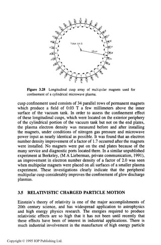 90 MOTION OF CHARGES IN ELECTRIC AND MAGNETIC FIELDS
Figure 3.28 Longitudinal cusp array of muitipolar magnets used for
confinement of a cylindrical microwave plasma.
cusp confinement used consists of 34 parallel rows of permanent magnets
which produce a field of 0.03 T a few millimeters above the inner
surface of the vacuum tank. In order to assess the confinement effect
of these longitudinal cusps, which were located on the exterior periphery
of the cylindrical portion of the vacuum tank but not on the end plates,
the plasma electron density was measured before and after installing
the magnets, under conditions of nitrogen gas pressure and microwave
power input as nearly identical as possible. It was found that an electron
number density improvement of a factor of 1.7occurred after the magnets
were installed. No magnets were put on the end plates because of the
many service and diagnostic ports located there. In a similar unpublished
experiment at Berkeley, (M A Lieberman, private communication, 1991),
an improvement in electron number density of a factor of 2.0 was seen
when multipolar magnets were placed on all surfaces of a smaller plasma
experiment. These investigations clearly indicate that the peripheral
multipolar cusp considerably improves the confinement of glow discharge
plasmas.
3.5 RELATIVISTIC CHARGED PARTICLE MOTION
Einstein’s theory of relativity is one of the major accomplishments of
20th century science, and has widespread application to astrophysics
and high energy physics research. The energies required to produce
relativistic effects are so high that it has not been until recently that
these effects have been of interest in industrial applications. There is
much industrial involvement in the manufacture of high energy particle
Copyright © 1995 IOP Publishing Ltd.
 