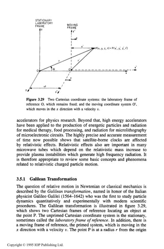 RELATIVISTIC CHARGED PARTICLE MOTION 91
STAT IONARY
MOVING
FRAME
LABORATORY
FRAME
t' ty'
/
Figure 3.29 Two Cartesian coordinate systems: the laboratory frame of
reference 0, which remains fixed; and the moving coordinate system 0',
which moves in the n direction with a velocity U.
accelerators for physics research. Beyond that, high energy accelerators
have been applied to the production of energetic particles and radiation
for medical therapy, food processing, and radiation for microlithography
of microelectronic circuits. The highly precise and accurate measurement
of time now possible shows that satellite-borne clocks are affected
by relativistic effects. Relativistic effects also are important in many
microwave tubes which depend on the relativistic mass increase to
provide plasma instabilities which generate high frequency radiation. It
is therefore appropriate to review some basic concepts and phenomena
related to relativistic charged particle motion.
3.5.1 Galilean Transformation
The question of relative motion in Newtonian or classical mechanics is
described by the Galileantransformation, named in honor of the Italian
physicist Galileo Galilei (1564-1642) who was the first to study particle
dynamics quantitatively and experimentally with modem scientific
procedures. The Galilean transformation is illustrated in figure 3.29,
which shows two Cartesian frames of reference locating an object at
the point P. The unprimed Cartesian coordinate system is the stationary,
sometimes called the laboratoryframe of reference. In addition, there is
a moving frame of reference, the primed system, which is moving in the
x direction with a velocity U. The point P is at a radius r from the origin
Copyright © 1995 IOP Publishing Ltd.
 