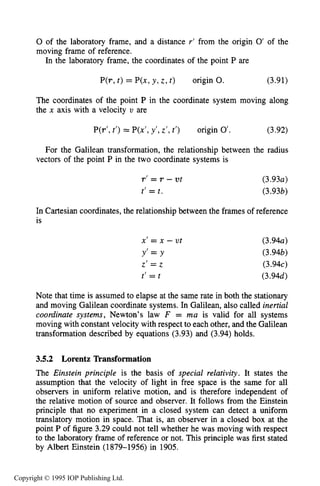 92 MOTION OF CHARGES IN ELECTRIC AND MAGNETIC FIELDS
0 of the laboratory frame, and a distance r’ from the origin 0’ of the
moving frame of reference.
In the laboratory frame, the coordinates of the point P are
P(r, t ) = P(x, y , z, t ) origin 0. (3.91)
The coordinates of the point P in the coordinate system moving along
the x axis with a velocity v are
P(r’,t’) = P(x’,y’,z’, t’) origin 0’. (3.92)
For the Galilean transformation, the relationship between the radius
vectors of the point P in the two coordinate systems is
r’ = r - ut
t‘ = t.
(3.93a)
(3.93b)
In Cartesian coordinates, the relationship between the frames of reference
is
x’ = x - v t
Y’ = Y
z’ = z
t’ = t
(3.94a)
(3.94b)
(3.94c)
(3.94d)
Note that time is assumed to elapse at the same rate in both the stationary
and moving Galilean coordinate systems. In Galilean, also called inertial
coordinate systems, Newton’s law F = ma is valid for all systems
moving with constant velocity with respect to each other, and the Galilean
transformation described by equations (3.93) and (3.94) holds.
3.5.2 Lorentz Transformation
The Einstein principle is the basis of special relativity. It states the
assumption that the velocity of light in free space is the same for all
observers in uniform relative motion, and is therefore independent of
the relative motion of source and observer. It follows from the Einstein
principle that no experiment in a closed system can detect a uniform
translatory motion in space. That is, an observer in a closed box at the
point P of figure 3.29 could not tell whether he was moving with respect
to the laboratory frame of reference or not. This principle was first stated
by Albert Einstein (1879-1956) in 1905.
Copyright © 1995 IOP Publishing Ltd.
 