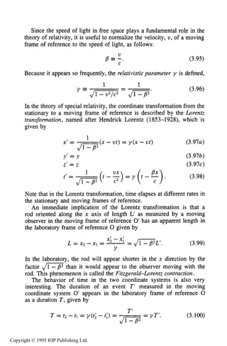 RELATIVISTIC CHARGED PARTICLE MOTION 93
Since the speed of light in free space plays a fundamental role in the
theory of relativity, it is useful to normalize the velocity, U, of a moving
frame of reference to the speed of light, as follows:
V
C
p -. (3.95)
Because it appears so frequently, the relativisticparameter y is defined,
- (3.96)
In the theory of special relativity, the coordinate transformation from the
stationary to a moving frame of reference is described by the Lorentz
transformation, named after Hendrick Lorentz (1853-1928), which is
given by
11
y = J- - J1-B’’
(x - ut) = y ( x - ut)
1
J1”
Yl = Y
Z I = z
t’= Ji--B’1
(t - :) = y ( t - 5).
(3.97a)
(3.97b)
(3.97c)
(3.98)
Note that in the Lorentz transformation, time elapses at different rates in
the stationary and moving frames of reference.
An immediate implication of the Lorentz transformation is that a
rod oriented along the x axis of length L’ as measured by a moving
observer in the moving frame of reference 0’has an apparent length in
the laboratory frame of reference 0 given by
(3.99)
In the laboratory, the rod will appear shorter in the x direction by the
factor d m than it would appear to the observer moving with the
rod. This phenomenon is called the Fitzgerald-Lorentz contraction.
The behavior of time in the two coordinate systems is also very
interesting. The duration of an event T’ measured in the moving
coordinate system 0’ appears in the laboratory frame of reference 0
as a duration T , given by
(3.100)
Copyright © 1995 IOP Publishing Ltd.
 