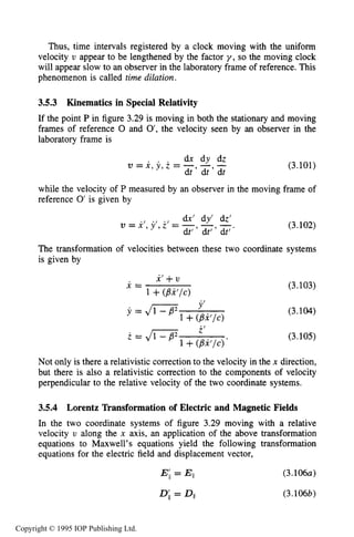94 MOTION OF CHARGES IN ELECTRIC AND MAGNETIC FIELDS
Thus, time intervals registered by a clock moving with the uniform
velocity U appear to be lengthened by the factor y , so the moving clock
will appear slow to an observer in the laboratory frame of reference. This
phenomenon is called time dilation.
3.5.3 Kinematics in Special Relativity
If the point P in figure 3.29 is moving in both the stationary and moving
frames of reference 0 and 0’,the velocity seen by an observer in the
laboratory frame is
. . . d x d y d z
v = x , y , z = - - -
dt ’ dt ’ dt
(3.101)
while the velocity of P measured by an observer in the moving frame of
reference 0’is given by
. / . . dw‘ dy‘ dz’
v = x , y ‘ , z ‘ = - - -.
dt‘ ’ dt’ ’ dt’
(3.102)
The transformation of velocities between these two coordinate systems
is given by
(3.103)
(3.104)
(3.105)
Not only is there a relativistic correction to the velocity in the x direction,
but there is also a relativistic correction to the components of velocity
perpendicular to the relative velocity of the two coordinate systems.
3.5.4 Lorentz Transformation of Electric and Magnetic Fields
In the two coordinate systems of figure 3.29 moving with a relative
velocity U along the x axis, an application of the above transformation
equations to Maxwell’s equations yield the following transformation
equations for the electric field and displacement vector,
E;,= Ell (3.106~)
D;I = Dll (3.106b)
Copyright © 1995 IOP Publishing Ltd.
 