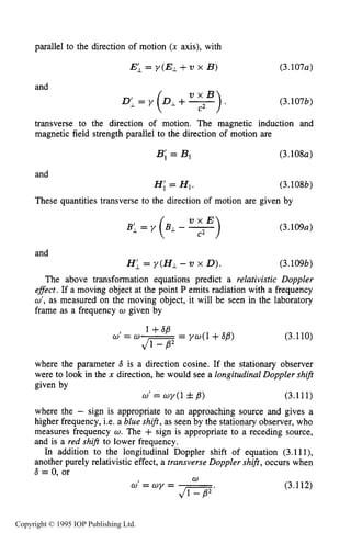 RELATIVISTIC CHARGED PARTICLE MOTION 95
parallel to the direction of motion (x axis), with
E; = y ( E i + V x B) (3.107~)
and
(3.107b)
transverse to the direction of motion. The magnetic induction and
magnetic field strength parallel to the direction of motion are
B; = BII (3.108~)
(3.108b)
These quantities transverse to the direction of motion are given by
v x E
BI, = Y (BL- -> (3.109~)
and
H i = y ( H 1 - v x 0). (3.109b)
The above transformation equations predict a relativistic Doppler
effect. If a moving object at the point P emits radiation with a frequency
w', as measured on the moving object, it will be seen in the laboratory
frame as a frequency w given by
1+sg
0'= = Y d l + 6g) (3.110)
where the parameter 8 is a direction cosine. If the stationary observer
were to look in the x direction, he would see a longitudinal Doppler shift
given by
w' = wy(1 fg) (3.111)
where the - sign is appropriate to an approaching source and gives a
higher frequency, i.e. a blue shif, as seen by the stationary observer, who
measures frequency w. The + sign is appropriate to a receding source,
and is a red shift to lower frequency.
In addition to the longitudinal Doppler shift of equation (3.111),
another purely relativistic effect, a transverse Doppler shift, occurs when
6 = 0. or
w
(3.112)
Copyright © 1995 IOP Publishing Ltd.
 