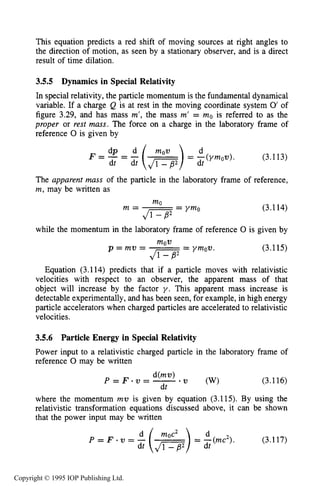 96 MOTION OF CHARGES IN ELECTRIC AND MAGNETIC FIELDS
This equation predicts a red shift of moving sources at right angles to
the direction of motion, as seen by a stationary observer, and is a direct
result of time dilation.
3.5.5 Dynamics in Special Relativity
In special relativity, the particle momentum is the fundamental dynamical
variable. If a charge Q is at rest in the moving coordinate system 0' of
figure 3.29, and has mass m', the mass m' = mo is referred to as the
proper or rest mass. The force on a charge in the laboratory frame of
reference 0 is given by
F = - = (3.113)
The apparent mass of the particle in the laboratory frame of reference,
m,may be written as
"
Ji---gs = ymo
m = (3.114)
while the momentum in the laboratory frame of reference 0 is given by
"
C - F= ymov.
p = m v = (3.115)
Equation (3.114) predicts that if a particle moves with relativistic
velocities with respect to an observer, the apparent mass of that
object will increase by the factor y . This apparent mass increase is
detectable experimentally, and has been seen, for example, in high energy
particle accelerators when charged particles are accelerated to relativistic
velocities.
3.5.6 Particle Energy in Special Relativity
Power input to a relativistic charged particle in the laboratory frame of
reference 0 may be written
(3.116)
dt
where the momentum mu is given by equation (3.115). By using the
relativistic transformation equations discussed above, it can be shown
that the power input may be written
Copyright © 1995 IOP Publishing Ltd.
 