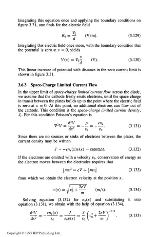 100 MOTION OF CHARGES IN ELECTRIC AND MAGNETIC FIELDS
Integrating this equation once and applying the boundary conditions on
figure 3.31, one finds for the electric field
(3.129)
Integrating this electric field once more, with the boundary condition that
the potential is zero at x = 0, yields
Y
V ( x ) = v,: (V).
d
(3.130)
This linear increase of potential with distance in the zero current limit is
shown in figure 3.31.
3.6.3 Space-Charge Limited Current Flow
In the upper limit of space-charge limited currentjow across the diode,
we assume that the cathode freely emits electrons, until the space charge
in transit between the plates builds up to the point where the electric field
is zero at x = 0. At this point, no additional electrons can flow out of
the cathode. This condition is the space-charge limited current density,
J,. For this condition Poisson’s equation is
(3.131)
Since there are no sources or sinks of electrons between the plates, the
current density may be written
J = -en,(x)u(x) = constant. (3.132)
If the electrons are emitted with a velocity vo, conservation of energy as
the electron moves between the electrodes requires that
(3.133)1 2 1 2
?mv = e V + p m u o
from which we obtain the electron velocity at the position x,
u(x) = /: I$+- (m/s). (3.134)
Solving equation (3.132) for n,(x) and substituting it into
equation (3.131), we obtain with the help of equation (3.134),
Copyright © 1995 IOP Publishing Ltd.
 