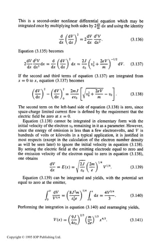 THEORY OF PLANAR DIODES 101
This is a second-order nonlinear differential equation which may be
integrated once by multiplying both sides by 2% dx and using the identity
(3.136)
Equation (3.135) becomes
2--&dV d2V = -(dv)2 d x = -2(U: +y2ev)-1’2dV. (3.137)
dx dx2 dxx
If the second and third terms of equation (3.137) are integrated from
x = 0 to x, equation (3.137) becomes
(%);- (z):= [/- - uo] . (3.138)
The second term on the left-hand side of equation (3.138) is zero, since
space-charge limited current flow is defined by the requirement that the
electric field be zero at x = 0.
Equation (3.138) cannot be integrated in elementary form with the
initial velocity of the electron uo remaining in it as a parameter. However,
since the energy of emission is less than a few electronvolts, and V is
hundreds of volts or kilovolts in a typical application, it is justified in
most respects (except in the calculation of the electron number density
as will be seen later) to ignore the initial velocity in equation (3.138).
By setting the electric field at the emitting electrode equal to zero and
the emission velocity of the electron equal to zero in equation (3.138),
one obtains -2J 2m ‘I4
- -dV - E ( x ) = /-.& (--) V1l4.
dx
(3.139)
Equation (3.139) can be integrated and yields, with the potential set
equal to zero at the emitter,
(3.140)
” dV 8J2m
3
Performing the integration in equation (3.140) and rearranging yields,
V(x) = ( 3 ” x 4 ” . (3.141)
Copyright © 1995 IOP Publishing Ltd.
 