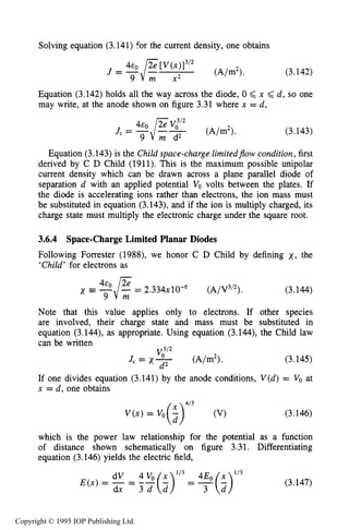 102 MOTION OF CHARGES IN ELECTRIC AND MAGNETIC FIELDS
Solving equation (3.141) for the current density, one obtains
(3.142)
Equation (3.142) holds all the way across the diode, 0 <x <d, so one
may write, at the anode shown on figure 3.31 where x = d,
(3.143)
Equation (3.143)is the Child space-charge limitedflowcondition,first
derived by C D Child (1911). This is the maximum possible unipolar
current density which can be drawn across a plane parallel diode of
separation d with an applied potential VO volts between the plates. If
the diode is accelerating ions rather than electrons, the ion mass must
be substituted in equation (3.143), and if the ion is multiply charged, its
charge state must multiply the electronic charge under the square root.
3.6.4 Space-Charge Limited Planar Diodes
Following Forrester (1988), we honor C D Child by defining x , the
‘Child’ for electrons as
= 2.334~10-~ (A/V3I2). (3.144)
Note that this value applies only to electrons. If other species
are involved, their charge state and mass must be substituted in
equation (3.144), as appropriate. Using equation (3.144), the Child law
can be written
J, = X- (A/m2>. (3.145)
If one divides equation (3.141) by the anode conditions, V(d) = VOat
x = d, one obtains
d2
(3.146)
which is the power law relationship for the potential as a function
of distance shown schematically on figure 3.31. Differentiating
equation (3.146) yields the electric field,
(3.147)
Copyright © 1995 IOP Publishing Ltd.
 