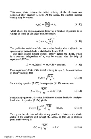 104 MOTION OF CHARGES IN ELECTRIC AND MAGNETIC FIELDS
This came about because the initial velocity of the electrons was
neglected after equation (3.138). At the anode, the electron number
density may be written
EOVO
n,(d) = -9ed2 = n* (3.150)
which allows the electron number density as a function of position to be
written in terms of the anode number density,
(3.151)
The qualitative variation of electron number density with position in the
space-charge limited diode is sketched in figure 3.32.
The space-charge limited current density across the diode, which
is a constant independent of x , can be written with the help of
equation (3.127) as
J, = en,(x)u(x) = enAu(d)= constant. (3.152)
From equation (3.134), if the initial velocity is uo = 0, the conservation
(3.153)
Substituting equation (3.153) into equation (3.152), one obtains
- en,(x)u(x). (3.154)
Substituting equation (3.151)for the electron number density in the right-
hand term of equation (3.154) yields
(3.155)
This gives the electron velocity at any position x between the diode
plates. If the electrons exit through the anode, as they do in electron
guns, their velocity is
u(d) = E x > d (3.156)
Copyright © 1995 IOP Publishing Ltd.
 