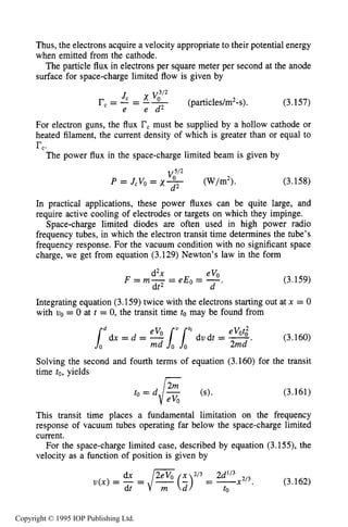 THEORY OF PLANAR DIODES 105
Thus, the electrons acquire a velocity appropriate to their potential energy
when emitted from the cathode.
The particle flux in electrons per square meter per second at the anode
surface for space-charge limited flow is given by
For electron guns, the flux rcmust be supplied by a hollow cathode or
heated filament, the current density of which is greater than or equal to
rc.
The power flux in the space-charge limited beam is given by
(3.158)
d2
In practical applications, these power fluxes can be quite large, and
require active cooling of electrodes or targets on which they impinge.
Space-charge limited diodes are often used in high power radio
frequency tubes, in which the electron transit time determines the tube’s
frequency response. For the vacuum condition with no significant space
charge, we get from equation (3.129) Newton’s law in the form
V;”
P = JcVo= X- (W”).
evod2x
dt2
F = m - - = e E -0 - -.d (3.159)
Integrating equation (3.159) twice with the electrons starting out at x = 0
with vo = 0 at t = 0, the transit time tomay be found from
Solving the second and fourth terms of equation (3.160) for the transit
time to,yields
(3.161)
This transit time places a fundamental limitation on the frequency
response of vacuum tubes operating far below the space-charge limited
current.
For the space-charge limited case, described by equation (3.155), the
velocity as a function of position is given by
Copyright © 1995 IOP Publishing Ltd.
 