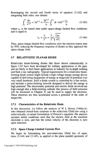 106 MOTION OF CHARGES IN ELECTRIC AND MAGNETIC FIELDS
Rearranging the second and fourth terms of equation (3.162) and
integrating both sides, one obtains
(3.163)
where t,, is the transit time under space-charge limited flow conditions
and is equal to
(3.164)
Thus, space-charge limited flow conditions slow the electron transit time
by 50%, reducing the frequency response of diodes as they approach the
space-charge limit.
3.7 RELATIVISTIC PLANAR DIODE
Relativistic beam-forming diodes like those shown schematically in
figure 3.33 have been developed for military applications in the past,
and are likely to find future applications in industry for in-depth welding
and flash x-ray radiography. Typical requirements for a relativistic beam-
forming diode system might include a high voltage energy storage device
capable of delivering megajoules of energy at megavolts of potential over
very small durations. Such a diode system is controlled by a fast switch,
and includes a pulse-forming network designed to deliver the energy at
high potential. The electrostatic potential and electric fields involved are
high enough that a field-emitting cathode (the process of field emission
will be discussed in Chapter 5) can be used to supply the electrons.
These electrons are then accelerated across a potential of the order of
megavolts.
3.7.1
In this discussion, we follow the analysis of W L Howes (1966a,b),
who obtained closed-form solutions to the relativistic Child law using a
relativistically covariant formulation of Poisson’s equation. His analysis
assumes initial conditions such that the electric field at the emission
electrode is zero, and that the initial velocity of the electrons is zero
upon emission.
Characteristics of the Relativistic Diode
3.7.2 Space-ChargeLimited Current Flow
We begin by formulating the non-relativistic Child law of equa-
tions (3.144) and (3.145), as applied to the plane parallel geometry of
Copyright © 1995 IOP Publishing Ltd.
 