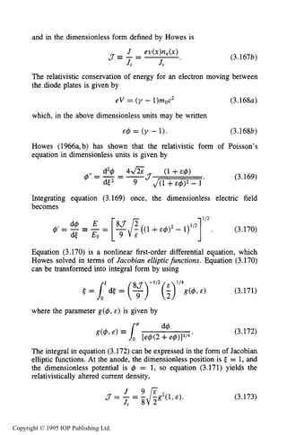 108 MOTION OF CHARGES IN ELECTRIC AND MAGNETIC FIELDS
and in the dimensionless form defined by Howes is
The relativistic conservation of energy for an electron moving between
the diode plates is given by
eV = ( y - 1)moc2 (3.168~)
which, in the above dimensionless units may be written
E 4 = ( y - 1). (3.168b)
Howes (1966a,b) has shown that the relativistic form of Poisson’s
equation in dimensionless units is given by
(3.169)4”= -- -
J(1+ & 4 ) 2 - 1
*
Integrating equation (3.169) once, the dimensionless electric field
becomes
Equation (3.170) is a nonlinear first-order differential equation, which
Howes solved in terms of Jacobian ellipticjknctions. Equation (3.170)
can be transformed into integral form by using
e = L ( d < = (y)-1/2(;)1/4g(4,E) (3.171)
where the parameter g(4, E) is given by
(3.172)
The integral in equation (3.172) can be expressed in the form of Jacobian
elliptic functions. At the anode, the dimensionless position is e = 1, and
the dimensionless potential is 4 = 1, so equation (3.171) yields the
relativistically altered current density,
J 9~
J, 8 2
J-= - = -FgZ(l,E). (3.173)
Copyright © 1995 IOP Publishing Ltd.
 