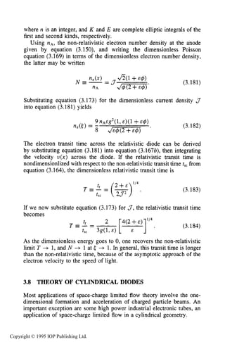 110 MOTION OF CHARGES IN ELECTRIC AND MAGNETIC FIELDS
where n is an integer, and K and E are complete elliptic integrals of the
first and second kinds, respectively.
Using nA,the non-relativistic electron number density at the anode
given by equation (3.150), and writing the dimensionless Poisson
equation (3.169) in terms of the dimensionless electron number density,
the latter may be written
(3.181)
Substituting equation (3.173) for the dimensionless current density J
into equation (3.181) yields
(3.182)
The electron transit time across the relativistic diode can be derived
by substituting equation (3.181) into equation (3.167b), then integrating
the velocity V ( X ) across the diode. If the relativistic transit time is
nondimensionlized with respect to the non-relativistic transit time t,, from
equation (3.164), the dimensionless relativistic transit time is
(3.183)
If we now substitute equation (3.173) for 3,the relativistic transit time
becomes
T = - =tr 2 [4(2E+r)]i’4, (3.184)
As the dimensionless energy goes to 0, one recovers the non-relativistic
limit T --+ 1, and N + 1 at 6 + 1. In general, this transit time is longer
than the non-relativistic time, because of the asymptotic approach of the
electron velocity to the speed of light.
tsc 3g(l, E )
3.8 THEORY OF CYLINDRICAL DIODES
Most applications of space-charge limited flow theory involve the one-
dimensional formation and acceleration of charged particle beams. An
important exception are some high power industrial electronic tubes, an
application of space-charge limited flow in a cylindrical geometry.
Copyright © 1995 IOP Publishing Ltd.
 