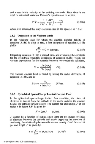 112 MOTION OF CHARGES IN ELECTRIC AND MAGNETIC FIELDS
and a zero initial velocity at the emitting electrode. Since there is no
axial or azimuthal variation, Poisson’s equation can be written
(3.186)
where it is assumed that only electrons exist in the space rc <r <a.
3.8.2 Operation in the Vacuum Limit
In the ‘vacuum’ case for which the electron number density in
equation (3.186) is close to zero, a first integration of equation (3.186)
yields
dV
dr
r - = C = constant. (3.187)
Integrating equation (3.187) a second time, and evaluating the constants
for the cylindrical boundary conditions of equation (3.185) yields the
vacuum dependence for the potential between two concentric cylinders,
(3.188)
The vacuum electric field is found by taking the radial derivative of
equation (3.188), and is
(3.189)
3.8.3 Cylindrical Space-ChargeLimited Current Flow
In the cylindrical space-charge limited flow condition, the cloud of
electrons in transit from the cathode to the anode reduces the electric
field at the cathode surface to zero. The current per unit length, J’at the
radius r in figure 3.34 is given by
J’= 2nrJ (A/m). (3.190)
J’ cannot be a function of radius, since there are no sources or sinks
of electrons between the cathode and anode. Applying the equation of
continuity, the relationship between the current density J and the current
per unit length J’ is given by
J
J = - - - en,(r)u(r) (A/m2).
2nr
(3.191)
Copyright © 1995 IOP Publishing Ltd.
 