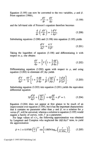 114 MOTION OF CHARGES IN ELECTRIC AND MAGNETIC FIELDS
Equation (3.195) can now be converted to the two variables, p and B.
From equation (196b),
dV dV
r - = -
dr dp
and the left-hand side of Poisson’s equation therefore becomes
1d2V
;( r $ ) = Fdp2’
(3.199)
(3.200)
Substituting equations (3.200) and (3.198) into equation (3.195) yields
d2V 4 V
dp2 9P2‘
- - --- (3.201)
Taking the logarithm of equation (3.198) and differentiating it with
respect to p, one obtains
(3.202)
Differentiating equation (3.202) again with respect to p, and using
equation (3.202) to eliminate dV/dp yields
d2V - 4v [1+ !dB + -1 (-)’+dB --]3 d2p ,
(3.203)- - -
dp2 9 BdP B2 dP B 2P2
Substituting equation (3.203) into equation (3.201) yields the equivalent
differential equation
(3.204)
Equation (3.204) does not appear at first glance to be much of an
improvementover equation (3.195),but it has the importantcharacteristic
that it contains no parameter other than p and p, so a solution for p
versus B2,will be universal,whereas a solution to equation (3.195)would
require a family of curves, with J’ as a parameter.
For large values of r/re,the following approximation was obtained
by Langmuir and Compton who neglected the (d#l/dp)2 term, to yield
the approximation
jf? M 1 +0.9769 (5)”’sin
r
Copyright © 1995 IOP Publishing Ltd.
 