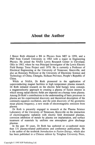 About the Author
J Reece Roth obtained a BS in Physics from MIT in 1959, and a
PhD from Cornel1 University in 1963 with a major in Engineering
Physics. He joined the NASA Lewis Research Center in Cleveland,
Ohio in 1963, where he was Principal Investigator of the Lewis Electric
Field Bumpy Torus Project until 1978. He is currently a Professor of
Electrical Engineering at the University of Tennessee, Knoxville, and
also an Honorary Professor at the University of Electronic Science and
Technology of China, Chengdu, Sichuan Province, People’s Republic of
China.
While at NASA, Dr Roth pioneered in the application of
superconducting magnet facilities to high temperature plasma research.
Dr Roth initiated research on the electric field bumpy torus concept,
a magnetoelectric approach to creating a plasma of fusion interest in
which strong radial electric fields are imposed on a bumpy torus plasma.
Among Dr Roth’s contributions to the understanding of basic processes in
plasma are his experimental discovery and theoretical description of the
continuity-equation oscillation, and the joint discovery of the geometric
mean plasma frequency, a new mode of electromagnetic emission from
plasma.
Dr Roth is presently engaged in research at the Plasma Science
Laboratory of the University of Tennessee, Knoxville on the interaction
of electromagnetic radiation with electric field dominated plasmas,
corrosion inhibition of metals by plasma ion implantation, and surface
treatment of materials by uniform one atmosphere glow discharge
plasmas.
In the past 30 years, Dr Roth has authored or co-authored more
than 131 plasma-related publications and conference publications. He
is the author of the textbook Introduction to Fusion Energy, which also
has been published in a Chinese edition by Tsinghua University Press,
Copyright © 1995 IOP Publishing Ltd.
 