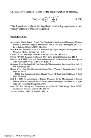 116 MOTION OF CHARGES IN ELECTRIC AND MAGNETIC FIELDS
One can solve equation (3.208) for the radial variation of potential,
4/3
VG-1 = vo (:)Ii3 ( f ). (3.209)
This dependence replaces the logrithmic relationship appropriate to the
vacuum solution to Poisson’s equation.
REFERENCES
Abramowitz M and Stegun I A (ed) 1964Handbook of Mathematical Functions (National
Bureau of Standards Applied Mathematics Series, No. 55) (Washington, DC: US.
Govt. Printing Office) LCCCN 64-60036
Byrd P F and Friedman M D 1954 Handbook of Elliptic Integrals for Engineers and
Physicists (Berlin: Springer) pp 184 ff
Child C D 1911 Discharge from Hot CaO Phys. Rev. ser I 32 492-511
Cobine J D 1958 Gaseous Conductors (New York: Dover Publications) pp 553 ff
Forrester A T 1988 Large Ion Beams-Fundamentals of Generation and Propagation
Glasstone S and Lovberg R H 1960 Controlled Thermonuclear Reactions (New York: D
Howes W L 1966a One-Dimensional Space-Charge Theory. I Generalization J. Appl.
-1966b One-Dimensional Space-Charge Theory. I1 Relativistic Child Law J. Appl.
Roth J R 1957 An Application of Particle Dynamics to the Measurement of Rocket
Exhaust Velocity American Rocket Society Annual Meeting (6December 1957)paper
ARS S-57 (available through the AIAA)
- 1983 Ion Heating and Containment in an Electric Field Bumpy Torus (EFBT)
Plasma Nucl. Instrum. Methods 207 271-99
Van de Graaff R J 1935 US Patent #1,991,236
(New York: John Wiley) ISBN 0-471-62557-4
Van Nostrand) p 139
Phys. 37 437-8.
Phys. 37 438-9
Copyright © 1995 IOP Publishing Ltd.
 