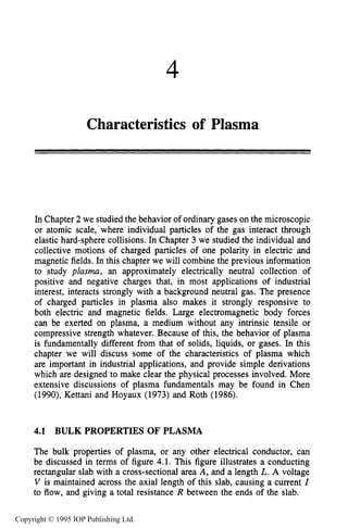 4
Characteristics of Plasma
In Chapter 2 we studied the behavior of ordinary gases on the microscopic
or atomic scale, where individual particles of the gas interact through
elastic hard-sphere collisions. In Chapter 3 we studied the individual and
collective motions of charged particles of one polarity in electric and
magnetic fields. In this chapter we will combine the previous information
to study plasma, an approximately electrically neutral collection of
positive and negative charges that, in most applications of industrial
interest, interacts strongly with a background neutral gas. The presence
of charged particles in plasma also makes it strongly responsive to
both electric and magnetic fields. Large electromagnetic body forces
can be exerted on plasma, a medium without any intrinsic tensile or
compressive strength whatever. Because of this, the behavior of plasma
is fundamentally different from that of solids, liquids, or gases. In this
chapter we will discuss some of the characteristics of plasma which
are important in industrial applications, and provide simple derivations
which are designed to make clear the physical processes involved. More
extensive discussions of plasma fundamentals may be found in Chen
(1990), Kettani and Hoyaux (1973) and Roth (1986).
4.1 BULK PROPERTIES OF PLASMA
The bulk properties of plasma, or any other electrical conductor, can
be discussed in terms of figure 4.1. This figure illustrates a conducting
rectangular slab with a cross-sectional area A, and a length L. A voltage
V is maintained across the axial length of this slab, causing a current I
to flow, and giving a total resistance R between the ends of the slab.
Copyright © 1995 IOP Publishing Ltd.
 