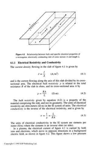 118 CHARACTERISTICS OF PLASMA
Y
Figure 4.1 Relationship between bulk and specific electrical properties of
a rectangular, electrically conducting slab of cross section A and length L.
4.1.1 Electrical Resistivity and Conductivity
The current density flowing in the slab of figure 4.1 is given by
I
A
J = - (A/m2)
and is the current flowing along the axis of this slab divided by its cross-
sectional area. The electrical bulk resistivity p is related to the total
resistance R of the slab in ohms, and its cross-sectional area A by
(a-m).
R A
p = -
L
The bulk resistivity given by equation (4.2) is a property of the
material comprising the slab, and not its geometry. The units of electrical
resistivity are ohm meters (a-m) in the SI system of units. The electrical
conductivity is the inverse of the electrical resistivity, and is given by
The units of electrical conductivity in the SI system are siemens per
meter (S/m) where the siemens is an inverse ohm (or mho).
In a plasma, the electrical current of figure 4.1 is carried by both
ions and electrons, which move in opposite directions in a background
electric field, as shown in figure 4.2. This figure shows a low pressure
Copyright © 1995 IOP Publishing Ltd.
 