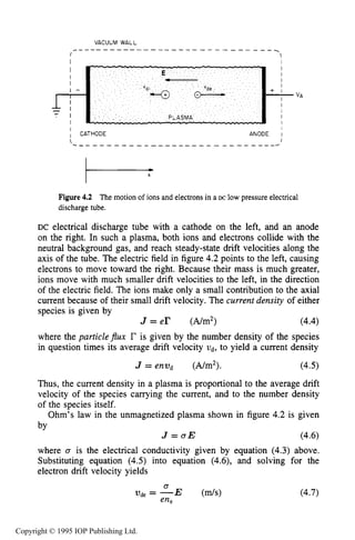 BULK PROPERTIES OF PLASMA 119
I 1
I I
I CATHODE ANODE 1
Figure4.2 The motion of ions and electrons in a DC low pressure electrical
discharge tube.
DC electrical discharge tube with a cathode on the left, and an anode
on the right. In such a plasma, both ions and electrons collide with the
neutral background gas, and reach steady-state drift velocities along the
axis of the tube. The electric field in figure 4.2 points to the left, causing
electrons to move toward the right. Because their mass is much greater,
ions move with much smaller drift velocities to the left, in the direction
of the electric field. The ions make only a small contribution to the axial
current because of their small drift velocity. The current density of either
species is given by
where the particle$ux r is given by the number density of the species
in question times its average drift velocity 2)d, to yield a current density
J = e r (A/m2) (4.4)
J = enwd (A/m2). (4.5)
Thus, the current density in a plasma is proportional to the average drift
velocity of the species carrying the current, and to the number density
of the species itself.
Ohm’s law in the unmagnetized plasma shown in figure 4.2 is given
by
J = u E (4.6)
where 0 is the electrical conductivity given by equation (4.3) above.
Substituting equation (4.5)into equation (4.6),and solving for the
electron drift velocity yields
Copyright © 1995 IOP Publishing Ltd.
 