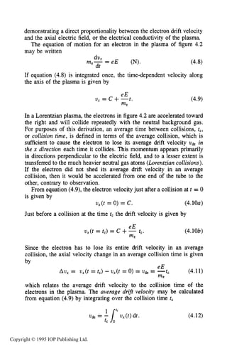 120 CHARACTERISTICS OF PLASMA
demonstrating a direct proportionality between the electron drift velocity
and the axial electric field, or the electrical conductivity of the plasma.
The equation of motion for an electron in the plasma of figure 4.2
may be written
- e E (N). (4.8)
dV X
dt
me- -
If equation (4.8) is integrated once, the time-dependent velocity along
the axis of the plasma is given by
eE
v, = c +--t
me
(4.9)
In a Lorentzian plasma, the electrons in figure 4.2 are accelerated toward
the right and will collide repeatedly with the neutral background gas.
For purposes of this derivation, an average time between collisions, tc,
or collision time, is defined in terms of the average collision, which is
sufficient to cause the electron to lose its average drift velocity vde in
the x direction each time it collides. This momentum appears primarily
in directions perpendicular to the electric field, and to a lesser extent is
transferred to the much heavier neutral gas atoms (Lorentziancollisions).
If the electron did not shed its average drift velocity in an average
collision, then it would be accelerated from one end of the tube to the
other, contrary to observation.
From equation (4.9),the electron velocity just after a collision at t = 0
is given by
(4.10~)
Just before a collision at the time t, the drift velocity is given by
ux(t = 0) = c.
eE
V , ( t = t,) = c +- t,.
me
(4.10b)
Since the electron has to lose its entire drift velocity in an average
collision, the axial velocity change in an average collision time is given
bv
which relates the average drift velocity to the collision time of the
electrons in the plasma. The average drift velocity may be calculated
from equation (4.9) by integrating over the collision time tc
(4.12)
Copyright © 1995 IOP Publishing Ltd.
 
