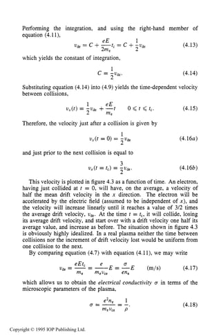 BULK PROPERTIES OF PLASMA 121
Performing the integration, and using the right-hand member of
equation (4.1l),
U& = c + = c +-U& (4.13)
eE 1
2me 2
which yields the constant of integration,
(4.14)
L
Substituting equation (4.14)into (4.9)yields the time-dependent velocity
between collisions,
(4.15)
Therefore, the velocity just after a collision is given by
1
2
v,(t = 0) = -U&
and just prior to the next collision is equal to
3
2
u,(t = tc) =
(4.16~)
(4.16b)
This velocity is plotted in figure 4.3as a function of time. An electron,
having just collided at r = 0, will have, on the average, a velocity of
half the mean drift velocity in the x direction. The electron will be
accelerated by the electric field (assumed to be independent of x ) , and
the velocity will increase linearly until it reaches a value of 3/2 times
the average drift velocity, U&. At the time t = tc,it will collide, losing
its average drift velocity, and start over with a drift velocity one half its
average value, and increase as before. The situation shown in figure 4.3
is obviously highly idealized. In a real plasma neither the time between
collisions nor the increment of drift velocity lost would be uniform from
one collision to the next.
By comparing equation (4.7)with equation (4.1l), we may write
eEtc e a
Ude = --- E = - E (m/s> (4.17)
which allows us to obtain the electrical conductivity Q in terms of the
microscopic parameters of the plasma,
me mevce ene
e2ne 1
a=-=-,
mevce P
(4.18)
Copyright © 1995 IOP Publishing Ltd.
 