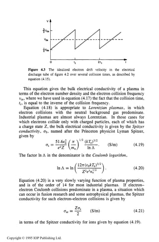 122
"t
CHARACTERISTICS OF PLASMA
I I D
0 'C 2'c t
Figure 4.3 The idealized electron drift velocity in the electrical
discharge tube of figure 4.2 over several collision times, as described by
equation (4.15).
This equation gives the bulk electrical conductivity of a plasma in
terms of the electron number density and the electron collision frequency
U,,, where we have used in equation (4.17)the fact that the collision time,
t,, is equal to the inverse of the collision frequency.
Equation (4.18) is appropriate to Lorentzian pZasmas, in which
electron collisions with the neutral background gas predominate.
Industrial plasmas are almost always Lorentzian. In those cases for
which electrons collide only with charged particles, each of which has
a charge state 2, the bulk electrical conductivity is given by the Spitzer
conductivity, as, named after the Princeton physicist Lyman Spitzer,
given by
(4.19)
51.64
. (S/m)
The factor In A in the denominator is the Coulomb logarithm,
(4.20)
Equation (4.20) is a very slowly varying function of plasma properties,
and is of the order of 14 for most industrial plasmas. If electron-
electron Coulomb collisions predominate in a plasma, a situation which
can occur in fusion research and some astrophysical plasmas, the Spitzer
conductivity for such electron-electron collisions is given by
(4.21)
in terms of the Spitzer conductivity for ions given by equation (4.19),
Copyright © 1995 IOP Publishing Ltd.
 