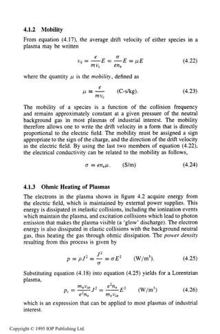 BULK PROPERTIES OF PLASMA 123
4.1.2 Mobility
From equation (4.17), the average drift velocity of either species in a
plasma may be written
where the quantity p is the mobility, defined as
e
mV C
p e - (C-skg).
(4.22)
(4.23)
The mobility of a species is a function of the collision frequency
and remains approximately constant at a given pressure of the neutral
background gas in most plasmas of industrial interest. The mobility
therefore allows one to write the drift velocity in a form that is directly
proportional to the electric field. The mobility must be assigned a sign
appropriate to the sign of the charge, and the direction of the drift velocity
in the electric field. By using the last two members of equation (4.22),
the electrical conductivity can be related to the mobility as follows,
0 = enep. (S/m) (4.24)
4.1.3 Ohmic Heating of Plasmas
The electrons in the plasma shown in figure 4.2 acquire energy from
the electric field, which is maintained by external power supplies. This
energy is dissipated in inelastic collisions, including the ionization events
which maintain the plasma, and excitation collisions which lead to photon
emission that makes the plasma visible (a ‘glow’ discharge). The electron
energy is also dissipated in elastic collisions with the background neutral
gas, thus heating the gas through ohmic dissipation. The power density
resulting from this process is given by
(4.25)
Substituting equation (4.18) into equation (4.25) yields for a Lorentzian
p1asma,
2 J 2
p = p J = - = o E 2 (W/m3).
0
(4.26)
which is an expression that can be applied to most plasmas of industrial
interest.
Copyright © 1995 IOP Publishing Ltd.
 