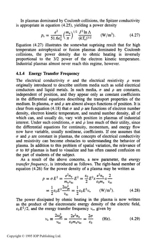 124 CHARACTERISTICS OF PLASMA
In plasmas dominated by Coulomb collisions, the Spitzer conductivity
is appropriate in equation (4.25), yielding a power density
(W/m3). (4.27)
Equation (4.27) illustrates the somewhat suprising result that for high
temperature astrophysical or fusion plasmas dominated by Coulomb
collisions, the power density due to ohmic heating is inversely
proportional to the 3/2 power of the electron kinetic temperature.
Industrial plasmas almost never reach this regime, however.
4.1.4 Energy Transfer Frequency
The electrical conductivity U and the electrical resistivity p were
originally introduced to describe uniform media such as solid electrical
conductors and liquid metals. In such media, U and p are constants,
independent of position, and they appear only as constant coefficients
in the differential equations describing the transport properties of the
medium. In plasma, Q and p are almost always functions of position. It is
clear from equation (4.18) that U and p are functions of electron number
density, electron kinetic temperature, and neutral number density, all of
which can, and usually do, vary with position in plasmas of industrial
interest. Under such conditions, U and p lose much of their utility, since
the differential equations for continuity, momentum, and energy flow
now have variable, usually nonlinear, coefficients. If one assumes that
U and p are constant in plasmas, the concepts of electrical conductivity
and resistivity can become obstacles to understanding the behavior of
plasma. In addition to this problem of spatial variation, the relevance of
Q to RF plasmas is hard to visualize and has often caused confusion on
the part of students of the subject.
As a result of the above concerns, a new parameter, the energy
transferfrequency, is introduced as follows. The right-hand member of
equation (4.26) for the power density of a plasma may be written as
e’n, EO e2ne 2
p = a E 2= -E2 = -E X-X-
mevec 2 EOme Vec
1 202 1
2 vec 2
= -cOE2J = --E~E*V, (W/m3). (4.28)
The power dissipated by ohmic heating in the plasma is now written
as the product of the electrostatic energy density of the electric field,
eoE2/2,and the energy transfer frequency U*, given by
(4.29)
Copyright © 1995 IOP Publishing Ltd.
 