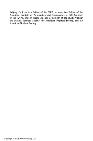 538 ABOUT THE AUTHOR
Beijing. Dr Roth is a Fellow of the IEEE, an Associate Fellow of the
American Institute of Aeronautics and Astronautics, a Life Member
of the AAAS and of Sigma Xi, and a member of the IEEE Nuclear
and Plasma Sciences Society, the American Physical Society, and the
American Nuclear Society.
Copyright © 1995 IOP Publishing Ltd.
 