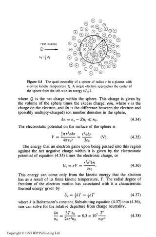 126 CHARACTERISTICSOF PLASMA
TEST CHARGE
U, : kTe
2
Figure 4.4 The quasi-neutrality of a sphere of radius r in a plasma with
electron kinetic temperature T,. A single electron approaches the center of
the sphere from the left with an energy kTe/2.
where Q is the net charge within the sphere. This charge is given by
the volume of the sphere times the excess charge, e6n, where e is the
charge on the electron, and Sn is the difference between the electron and
(possibly multiply-charged) ion number densities in the sphere,
6n = ne - Zni << no. (4.34)
The electrostatic potential on the surface of the sphere is
(4.35)
The energy that an electron gains upon being pushed into this region
against the net negative charge within it is given by the electrostatic
potential of equation (4.35) times the electronic charge, or
r2e2Sn
U, = eV = -.
EO
(4.36)
This energy can come only from the kinetic energy that the electron
has as a result of its finite kinetic temperature, T . The radial degree of
freedom of the electron motion has associated with it a characteristic
thermal energy given by
U, = ikT = ieT' (4.37)
where k is Boltzmann's constant. Substituting equation (4.37) into (4.36),
one can solve for the relative departure from charge neutrality,
6n 3T'eO T'
no 2er2no nor2
_---- - 8.3 x 107- (4.38)
Copyright © 1995 IOP Publishing Ltd.
 