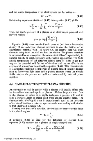 SIMPLE ELECTROSTATIC PLASMA SHEATHS 129
and the kinetic temperature T’ in electronvolts can be written as
kT = eT’. (4.47)
Substituting equations (4.46) and (4.47) into equation (4.45) yields
(4.48)
Thus, the kinetic pressure of a plasma in an electrostatic potential well
may be written
vo -
P = Po exp (+) (4.49)
Equation (4.49) states that the kinetic pressure (and hence the number
density of an isothermal plasma) increases toward the bottom of an
electrostatic potential well. In figure 4.5, the electric field will push
electrons away from the wall and into the plasma. The plasma therefore
is surrounded by an atmosphere of electrons that falls off exponentially in
number density or kinetic pressure as the wall is approached. The finite
kinetic temperature of the electrons allows some of them to get part
way up the potential well for part of the time, and the net effect is the
exponential atmosphere described by equation (4.49). This characteristic
of electrostatic trapping is important in plasma-related lighting devices
such as fluorescent light tubes and in plasma reactors where the electric
fields between the plasma and wall are maintained by external power
supplies.
4.4 SIMPLE ELECTROSTATIC PLASMA SHEATHS
An electrode or wall in contact with a plasma will usually affect only
its immediate surroundings in a plasma. Unless large currents flow
in the plasma, or unless it is highly turbulent, a plasma will tend to
form a surface sheath to shield itself from applied electric fields. The
characteristic shielding distance is approximately equal to the thickness
of the sheath that forms between a plasma and a surrounding wall, similar
to that illustrated in figure 4.5.
Starting with Poisson’s equation, one obtains for static electric fields
in the sheath region,
(4.50)
If equation (4.46) is used for the definition of electric field,
equation (4.50) becomes for a plasma of singly-charged ions,
P
EO
V * E = - .
(4.51)
Copyright © 1995 IOP Publishing Ltd.
 