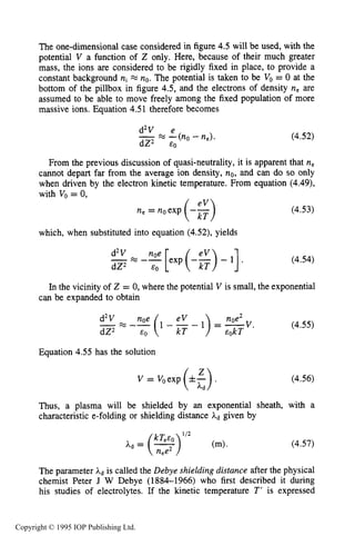 130 CHARACTERISTICS OF PLASMA
The one-dimensional case considered in figure 4.5 will be used, with the
potential V a function of 2 only, Here, because of their much greater
mass, the ions are considered to be rigidly fixed in place, to provide a
constant background ni FZ no.The potential is taken to be VO= 0 at the
bottom of the pillbox in figure 4.5, and the electrons of density ne are
assumed to be able to move freely among the fixed population of more
massive ions. Equation 4.5 1 therefore becomes
d2V e
-FZ -(no -ne).
dZ2 EO
(4.52)
From the previous discussion of quasi-neutrality, it is apparent that ne
cannot depart far from the average ion density, no, and can do so only
when driven by the electron kinetic temperature. From equation (4.49),
with V, = 0,
(4.53)
which, when substituted into equation (4.52), yields
-d2V m -% [exp (-$)- 11.
dZ2 EO
(4.54)
In the vicinity of Z = 0, where the potential V is small, the exponential
can be expanded to obtain
d2V nOe eV noe2
-FZ -- (1 - - 1) = -v.dZ2 EO EokT
Equation 4.55 has the solution
v = Voexp(.z>a
(4.55)
(4.56)
Thus, a plasma will be shielded by an exponential sheath, with a
characteristic e-folding or shielding distance hd given by
(4.57)
The parameter Ad is called the Debye shielding distance after the physical
chemist Peter J W Debye (1884-1966) who first described it during
his studies of electrolytes. If the kinetic temperature T' is expressed
Copyright © 1995 IOP Publishing Ltd.
 