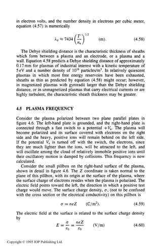 PLASMA FREQUENCY 131
in electron volts, and the number density in electrons per cubic meter,
equation (4.57) is numerically
(4.58)
The Debye shielding distance is the characteristic thickness of sheaths
which form between a plasma and an electrode, or a plasma and a
wall. Equation 4.58 predicts a Debye shielding distance of approximately
0.17 mm for plasmas of industrial interest with a kinetic temperature of
5eV and a number density of 10l6 particles/m3. In relatively quiescent
plasmas in which most free energy reservoirs have been exhausted,
sheaths as thin as predicted by equation (4.58) might occur; however,
in magnetized plasmas with gyroradii larger than the Debye shielding
distance, or in unmagnetized plasmas that carry electrical currents or are
highly turbulent, the characteristic sheath thickness may be greater.
4.5 PLASMA FREQUENCY
Consider the plasma polarized between two plane parallel plates in
figure 4.6. The left-hand plate is grounded, and the right-hand plate is
connected through a fast switch to a potential +V,. The plasma will
become polarized and its surface covered with electrons on the right
side and the heavy, positive ions will remain behind on the left side.
If the potential V, is turned off with the switch, the electrons, since
they are much lighter than the ions, will be attracted to the left, and
will oscillate among the cloud of relatively immobile positive ions until
their oscillatory motion is damped by collisions. This frequency is now
calculated.
Consider the small pillbox on the right-hand surface of the plasma,
shown in detail in figure 4.6. The Z coordinate is taken normal to the
plane of this pillbox, with its origin at the surface of the plasma, where
the surface charge of electrons resides when the plasma is polarized. The
electric field points toward the left, the direction in which a positive test
charge would move. The surface charge density, 0,(not to be confused
with the cross section or the electrical conductivity) on this pillbox is
U = neZ (C/m2). (4.59)
The electric field at the surface is related to the surface charge density
bv
(4.60)
Copyright © 1995 IOP Publishing Ltd.
 