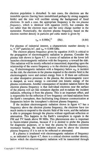 PLASMA FREQUENCY 133
electron population is disturbed. In rare cases, the electrons are the
immobile species (having been immobilized perhaps by strong magnetic
fields) and the ions will oscillate among the background of fixed
electrons. In such a case, the appropriate frequency is the ion plasma
frequency, which is identical with equation (4.63), but contains the
ion rather than the electron mass and the ionic charge number in the
numerator. Numerically, the electron plasma frequency based on the
electron number density in particles per cubic meter is given by
vpe= 8.980n:” (Hz). (4.64)
For plasmas of industrial interest, a characteristic number density is
ne = 10l6particles/m3, and upe=0.898 GHz.
The electron plasma frequency given by equation (4.63) is critical to
the propagation of electromagnetic radiation in plasmas. Consider the
plasma slab shown in figure 4.7.A source of radiation at the lower left
launches electromagnetic radiation with the frequency w toward the slab.
This radiation will be mostly reflected or transmitted, depending upon the
relationship of the source frequency w to the electron plasma frequency,
ape.If electromagnetic radiation with a frequency below apeis incident
on the slab, the electrons in the plasma respond to the electric field in the
electromagnetic wave and extract energy from it. If there are collisions
or other dissipative processes in the plasma, the electromagnetic wave
is damped, as wave energy is converted into kinetic energy of the
plasma constituents. Another consequence of incident radation below the
electron plasma frequency is that individual electrons near the surface
of the plasma will act like miniature dipoles and re-radiate the incident
radiation, reflecting it from the plasma. This is an important effect, and
is responsible for the reflection of low frequency AM band radiation from
the Earth’s ionosphere, thus facilitating long distance communication at
frequencies below the ionosphere’s electron plasma frequency.
If the incident electromagnetic radiation shown in figure 4.7 has a
frequency above the electron plasma frequency, the electrons have too
much inertia to respond to the electric field of the wave, and the radiation
is able to propagate through the plasma without significant reflection or
attenuation. This happens in the Earth’s ionosphere to signals in the
FM and TV bands above 90 MHz. This phenomenon also is important
to fusion-related plasmas, because if it is desired to probe the plasma
for diagnostic purposes, or to heat the plasma by electron cyclotron
resonance heating, the incident radiation must be above the electron
plasma frequency if it is not to be reflected or attenuated.
If a plasma is irradiated with electromagnetic radiation of frequency
w, as indicated in figure 4.7, there is a critical electron number density,
below which the electromagnetic radiation will be transmitted through
Copyright © 1995 IOP Publishing Ltd.
 