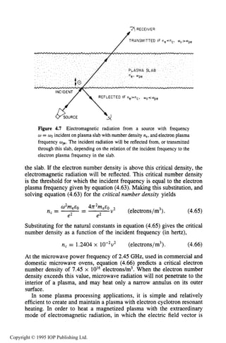 134 CHARACTERISTICS OF PLASMA
RECEIVER
TRANSMITTED
REFLECTED IF ne==", o o < ~ p e
Figure 4.7 Electromagnetic radiation from a source with frequency
w = WOincident on plasma slab with number density ne,and electron plasma
frequency wpe.The incident radiation will be reflected from, or transmitted
through this slab, depending on the relation of the incident frequency to the
electron plasma frequency in the slab.
the slab. If the electron number density is above this critical density, the
electromagnetic radiation will be reflected. This critical number density
is the threshold for which the incident frequency is equal to the electron
plasma frequency given by equation (4.63).Making this substitution, and
solving equation (4.63) for the critical number density yields
W2meE0 47r2me.c0v2
nc=-- - (electrons/m3). (4.65)
e2 e2
Substituting for the natural constants in equation (4.65) gives the critical
number density as a function of the incident frequency (in hertz),
n, = 1.2404 x 10-'v2 (electrons/m3). (4.66)
At the microwave power frequency of 2.45 GHz, used in commercial and
domestic microwave ovens, equation (4.66) predicts a critical electron
number density of 7.45 x 10l6electrons/m3. When the electron number
density exceeds this value, microwave radiation will not penetrate to the
interior of a plasma, and may heat only a narrow annulus on its outer
surface.
In some plasma processing applications, it is simple and relatively
efficient to create and maintain a plasma with electron cyclotron resonant
heating. In order to heat a magnetized plasma with the extraordinary
mode of electromagnetic radiation, in which the electric field vector is
Copyright © 1995 IOP Publishing Ltd.
 