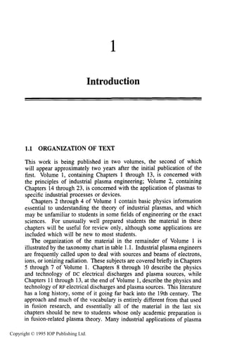 1
Introduction
1.1 ORGANIZATION OF TEXT
This work is being published in two volumes, the second of which
will appear approximately two years after the initial publication of the
first. Volume 1, containing Chapters 1 through 13, is concerned with
the principles of industrial plasma engineering; Volume 2, containing
Chapters 14 through 23, is concerned with the application of plasmas to
specific industrial processes or devices.
Chapters 2 through 4 of Volume 1 contain basic physics information
essential to understanding the theory of industrial plasmas, and which
may be unfamiliar to students in some fields of engineering or the exact
sciences. For unusually well prepared students the material in these
chapters will be useful for review only, although some applications are
included which will be new to most students.
The organization of the material in the remainder of Volume 1 is
illustrated by the taxonomy chart in table 1.1. Industrial plasma engineers
are frequently called upon to deal with sources and beams of electrons,
ions, or ionizing radiation. These subjects are covered briefly in Chapters
5 through 7 of Volume 1. Chapters 8 through 10 describe the physics
and technology of DC electrical discharges and plasma sources, while
Chapters 11 through 13,at the end of Volume 1, describe the physics and
technology of RF electrical discharges and plasma sources. This literature
has a long history, some of it going far back into the 19th century. The
approach and much of the vocabulary is entirely different from that used
in fusion research, and essentially all of the material in the last six
chapters should be new to students whose only academic preparation is
in fusion-related plasma theory. Many industrial applications of plasma
Copyright © 1995 IOP Publishing Ltd.
 