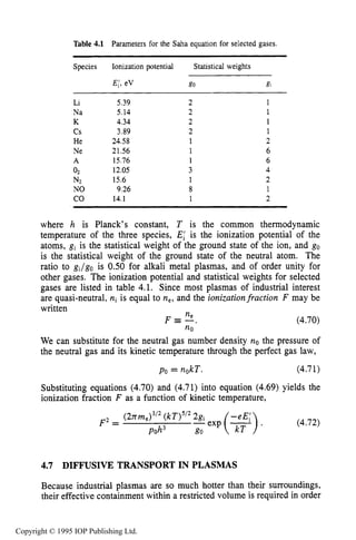 136 CHARACTERISTICS OF PLASMA
Table 4.1 Parameters for the Saha equation for selected gases,
Species Ionization potential Statistical weights
Li
Na
K
c s
He
Ne
A
02
N2
NO
CO
5.39
5.14
4.34
3.89
24.58
21.56
15.76
12.05
15.6
9.26
14.1
2
2
2
2
1
1
1
3
1
8
1
1
1
1
1
2
6
6
4
2
1
2
where h is Planck’s constant, T is the common thermodynamic
temperature of the three species, El is the ionization potential of the
atoms, gi is the statistical weight of the ground state of the ion, and go
is the statistical weight of the ground state of the neutral atom. The
ratio to gi/go is 0.50 for alkali metal plasmas, and of order unity for
other gases. The ionization potential and statistical weights for selected
gases are listed in table 4.1. Since most plasmas of industrial interest
are quasi-neutral, ni is equal to ne, and the ionizationfraction F may be
written
(4.70)
We can substitute for the neutral gas number density no the pressure of
the neutral gas and its kinetic temperature through the perfect gas law,
po = nokT. (4.71)
Substituting equations (4.70) and (4.71) into equation (4.69)yields the
ionization fraction F as a function of kinetic temperature,
ne
no
F E - ,
(4.72)
(2nm,)3/2(kT)5/22gi
F2 =
poh3 go
4.7 DIFFUSIVE TRANSPORT IN PLASMAS
Because industrial plasmas are so much hotter than their surroundings,
their effective containment within a restricted volume is required in order
Copyright © 1995 IOP Publishing Ltd.
 