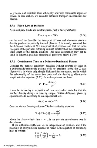 DIFFUSIVE TRANSPORT IN PLASMAS 137
to generate and maintain them efficiently and with reasonable inputs of
power. In this section, we consider diffusive transport mechanisms for
plasma.
4.7.1 Fick’s Law of Diffusion
As in ordinary fluids and neutral gases, Fick’s law ofdifision,
r = nz)d = -DVn (2.34)
can be used to describe the transport of ions and electrons down a
density gradient in partially ionized plasmas. It is usually assumed that
the diffusion coefficient D is independent of position, and that the mean
free path of the particles diffusing is much smaller than the characteristic
scale length of the density gradient. This latter assumption may not be
valid in industrial plasmas operating at pressures below 1 Torr.
4.7.2 Containment Time in a Diffusion-Dominated Plasma
Consider the particle continuity equation without sources or sinks in
a cylindrically-symmetric plasma with no gradients along the Z axis
(figure 4.8), in which only simple Fickian diffusion occurs, and in which
the relationship of the mean free path and the density gradient scale
length satisfies equation (2.33). In such a plasma, we have
It can be shown by a separation of time and radial variables that the
number density decays in time by simple Fickian diffusion, given by
equation (2.34), according to an exponential law,
n(r,t ) = n(r)e-r’r. (4.74)
One can obtain from equation (4.73) the continuity equation
n(r)
V [DVn(r)]= --
t
(4.75)
where the characteristic time t = tpis the particle containment time in
the plasma.
If the diffusion coefficient, D, is independent of position, and if the
plasma is an axisymmetric cylinder of radius a,the equation of continuity
may be written
(4.76)
Copyright © 1995 IOP Publishing Ltd.
 