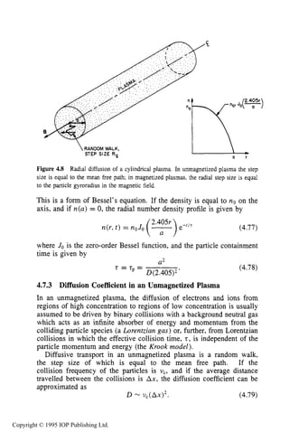 138 CHARACTERISTICS OF PLASMA
0
J
Figure 4.8 Radial diffusion of a cylindrical plasma. In unmagnetized plasma the step
size is equal to the mean free path; in magnetized plasmas, the radial step size is equal
to the particle gyroradius in the magnetic field.
This is a form of Bessel's equation. If the density is equal to no on the
axis, and if n(a)= 0, the radial number density profile is given by
(4.77)
where Jo is the zero-order Bessel function, and the particle containment
time is given by
U'
'= "= D(2.405)2
(4.78)
4.7.3 Diffusion Coefficient in an Unmagnetized Plasma
In an unmagnetized plasma, the diffusion of electrons and ions from
regions of high concentration to regions of low concentration is usually
assumed to be driven by binary collisions with a background neutral gas
which acts as an infinite absorber of energy and momentum from the
colliding particle species (a Lorentzian gas) or, further, from Lorentzian
collisions in which the effective collision time, t,is independent of the
particle momentum and energy (the Krook model).
Diffusive transport in an unmagnetized plasma is a random walk,
the step size of which is equal to the mean free path. If the
collision frequency of the particles is uc, and if the average distance
travelled between the collisions is Ax, the diffusion coefficient can be
approximated as
D - AX)^. (4.79)
Copyright © 1995 IOP Publishing Ltd.
 
