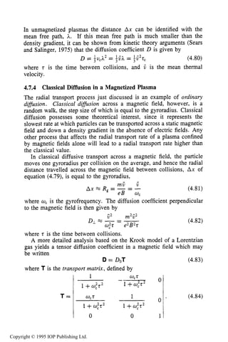 DIFFUSIVE TRANSPORT IN PLASMAS 139
In unmagnetized plasmas the distance Ax can be identified with the
mean free path, A. If this mean free path is much smaller than the
density gradient, it can be shown from kinetic theory arguments (Sears
and Salinger, 1975) that the diffusion coefficient D is given by
D = ,u,A1 2 = -vA1 - = - V1 - 2 tc (4.80)
where t is the time between collisions, and V is the mean thermal
velocity.
3 3
4.7.4 Classical Diffusion in a Magnetized Plasma
The radial transport process just discussed is an example of ordinary
difision. Classical difision across a magnetic field, however, is a
random walk, the step size of which is equal to the gyroradius. Classical
diffusion possesses some theoretical interest, since it represents the
slowest rate at which particles can be transported across a static magnetic
field and down a density gradient in the absence of electric fields. Any
other process that affects the radial transport rate of a plasma confined
by magnetic fields alone will lead to a radial transport rate higher than
the classical value.
In classical diffusive transport across a magnetic field, the particle
moves one gyroradius per collision on the average, and hence the radial
distance travelled across the magnetic field between collisions, Ax of
equation (4.79), is equal to the gyroradius,
(4.81)
where w, is the gyrofrequency. The diffusion coefficient perpendicular
to the magnetic field is then given by
;2 m2ij2
w,2t e2B2t
DL%-- - (4.82)
where t is the time between collisions.
A more detailed analysis based on the Krook model of a Lorentzian
gas yields a tensor diffusion coefficient in a magnetic field which may
be written
D = DOT
where T is the transport matrix, defined by
T =
0
0 0 1
wct 1
1 +w;t2 1+w,2t2
(4.83)
(4.84)
Copyright © 1995 IOP Publishing Ltd.
 