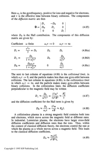 140 CHARACTERISTICS OF PLASMA
D =
DL -DH 0
DH DJ. 0 (4.85)
0 0 DII
Coefficient w finite wct + 0 w,t + cc
DO DO
DO-
DO w,2t2
(4.86a)
(4.86b)
(4.86c)
The next to last column of equations (4.86) is the collisional limit, in
which wCt+0, and the particle makes less than one gyro-orbit between
collisions. The last column in equations (4.86), is the collisionless limit
in which wCt + 00, and the particle makes many gyro-orbits between
binary collisions. In the collisionless limit, the diffusion coefficient
perpendicular to the magnetic field may be written
and the diffusion coefficient for the Hall term is given by
Do C2m
w,t eB
& % - = - = R,C.
(4.87)
(4.88)
A collisionless plasma in a strong magnetic field contains both ions
and electrons, which move across the magnetic field at different rates.
In industrial, Lorentzian plasma, the electrons have larger cross-field
diffusion coefficients and diffusion rates than the ions. Thus, within
the context of classical diffusion theory, the electrons control the rate at
which the plasma as a whole moves across a magnetic field. This leads
to the classical diffusion coefficient,
mekTeDcI -
e2B2tc
(4.89)
Copyright © 1995 IOP Publishing Ltd.
 