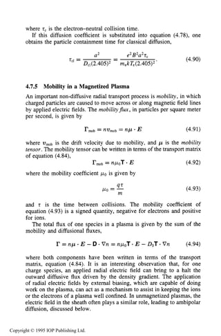 DIFFUSIVE TRANSPORT IN PLASMAS 141
where tcis the electron-neutral collision time.
obtains the particle containment time for classical diffusion,
If this diffusion coefficient is substituted into equation (4.78), one
a* - e’ B’a’t,
D,1(2.405)2 m,kT,(2.405)’ ‘
-t C l = (4.90)
4.7.5 Mobility in a Magnetized Plasma
An important non-diffusive radial transport process is mobility, in which
charged particles are caused to move across or along magnetic field lines
by applied electric fields. The mobilityflux, in particles per square meter
per second, is given by
where is the drift velocity due to mobility, and p is the mobility
tensor. The mobility tensor can be written in terms of the transport matrix
of equation (4.84),
r m o b = nPoT * E (4.92)
where the mobility coefficient POis given by
(4.93)47
Po = -m
and t is the time between collisions. The mobility coefficient of
equation (4.93) is a signed quantity, negative for electrons and positive
for ions.
The total flux of one species in a plasma is given by the sum of the
mobility and diffusional fluxes,
where both components have been written in terms of the transport
matrix, equation (4.84). It is an interesting observation that, for one
charge species, an applied radial electric field can bring to a halt the
outward diffusive flux driven by the density gradient. The application
of radial electric fields by external biasing, which are capable of doing
work on the plasma, can act as a mechanism to assist in keeping the ions
or the electrons of a plasma well confined. In unmagnetized plasmas, the
electric field in the sheath often plays a similar role, leading to ambipolar
diffusion, discussed below.
Copyright © 1995 IOP Publishing Ltd.
 