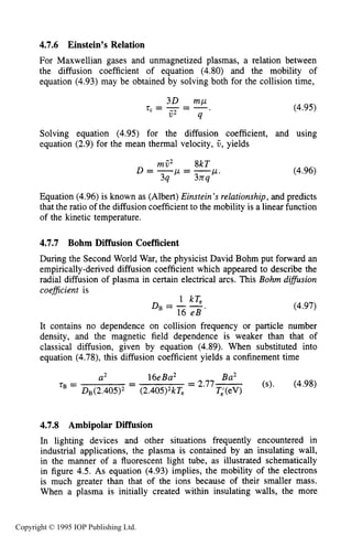 142 CHARACTERISTICS OF PLASMA
4.7.6 Einstein’s Relation
For Maxwellian gases and unmagnetized plasmas, a relation between
the diffusion coefficient of equation (4.80) and the mobility of
equation (4.93)may be obtained by solving both for the collision time,
(4.95)
Solving equation (4.95) for the diffusion coefficient, and using
equation (2.9)for the mean thermal velocity, 6,yields
(4.96)
Equation (4.96)is known as (Albert)Einstein’s relationship, and predicts
that the ratio of the diffusion coefficient to the mobility is a linear function
of the kinetic temperature.
4.7.7 Bohm Diffusion Coefficient
During the Second World War, the physicist David Bohm put forward an
empirically-derived diffusion coefficient which appeared to describe the
radial diffusion of plasma in certain electrical arcs. This Bohm difSusion
coeficient is
1 kTe
16 e B ‘
DB=-- (4.97)
It contains no dependence on collision frequency or particle number
density, and the magnetic field dependence is weaker than that of
classical diffusion, given by equation (4.89). When substituted into
equation (4.78),this diffusion coefficient yields a confinement time
16eBa2 Ba2
-- = 2.77- (s). (4.98)
a2
TB =
DB(2.405)2 (2.405)2kTe T;(ev)
4.7.8 Ambipolar Diffusion
In lighting devices and other situations frequently encountered in
industrial applications, the plasma is contained by an insulating wall,
in the manner of a fluorescent light tube, as illustrated schematically
in figure 4.5. As equation (4.93) implies, the mobility of the electrons
is much greater than that of the ions because of their smaller mass.
When a plasma is initially created within insulating walls, the more
Copyright © 1995 IOP Publishing Ltd.
 