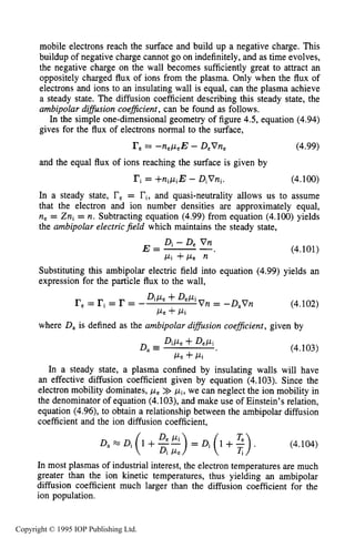 DIFFUSIVE TRANSPORT IN PLASMAS 143
mobile electrons reach the surface and build up a negative charge. This
buildup of negative charge cannot go on indefinitely, and as time evolves,
the negative charge on the wall becomes sufficiently great to attract an
oppositely charged flux of ions from the plasma. Only when the flux of
electrons and ions to an insulating wall is equal, can the plasma achieve
a steady state. The diffusion coefficient describing this steady state, the
ambipolar difision coeflcient ,can be found as follows.
In the simple one-dimensional geometry of figure 4.5, equation (4.94)
gives for the flux of electrons normal to the surface,
(4.99)re= -nepeE - DeVne
and the equal flux of ions reaching the surface is given by
ri= +nipiE - DiVni. (4.100)
In a steady state, re= ri,and quasi-neutrality allows us to assume
that the electron and ion number densities are approximately equal,
ne = Zni = n. Subtracting equation (4.99) from equation (4.100) yields
the ambipolar electric field which maintains the steady state,
Di - De V nE = -
Pi + ~ e12
(4.101)
Substituting this ambipolar electric field into equation (4.99) yields an
expression for the particle flux to the wall,
(4.102)
DiPe +DePi V n = -D,Vnre= ri= r = -
Pe +Pi
where D, is defined as the ambipolar diffusion coefficient, given by
D, DiPe +DePi
Fe +Pi
(4.103)
In a steady state, a plasma confined by insulating walls will have
an effective diffusion coefficient given by equation (4.103). Since the
electron mobility dominates, pe>> pi, we can neglect the ion mobility in
the denominator of equation (4.103), and make use of Einstein’s relation,
equation (4.96), to obtain a relationship between the ambipolar diffusion
coefficient and the ion diffusion coefficient,
D, M Di (1 +%”> = Di (1 +2). (4.104)
Di Pe
In most plasmas of industrial interest, the electron temperatures are much
greater than the ion kinetic temperatures, thus yielding an ambipolar
diffusion coefficient much larger than the diffusion coefficient for the
ion population.
Copyright © 1995 IOP Publishing Ltd.
 