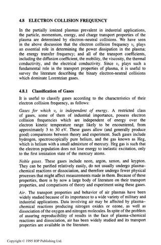 144 CHARACTERISTICS OF PLASMA
4.8 ELECTRON COLLISION FREQUENCY
In the partially ionized plasmas prevalent in industrial applications,
the particle, momentum, energy, and charge transport properties of the
plasma are determined by electron-neutral collisions. We have seen
in the above discussion that the electron collision frequency U, plays
an essential role in determining the power dissipation in the plasma;
the energy transfer frequency; and all of the transport coefficients,
including the diffusion coefficient, the mobility, the viscosity, the thermal
conductivity, and the electrical conductivity. Since U, plays such a
fundamental role in the transport properties of plasma, it is useful to
survey the literature describing the binary electron-neutral collisions
which dominate Lorentzian gases.
4.8.1 Classification of Gases
It is useful to classify gases according to the characteristics of their
electron collision frequency, as follows:
Gases for which U, is independent of energy. A restricted class
of gases, some of them of industrial importance, possess electron
collision frequencies which are independent of energy over the
electron kinetic temperature range likely to be encountered, from
approximately 3 to 30 eV. These gases allow (and generally produce
good) comparisons between theory and experiment. Such gases include
hydrogen, spectroscopically pure helium, and the gas known as Heg,
which is helium with a small admixture of mercury. Heg gas is such that
the electron population does not lose energy to inelastic excitation, only
to the first ionization state of the mercury atoms.
Noble gases. These gases include neon, argon, xenon, and krypton.
They can be purified relatively easily, do not usually undergo plasma-
chemical reactions or dissociation, and therefore undergo fewer physical
processes that might affect measurements made in them. Because of these
properties, there is by now a large body of literature on their transport
properties, and comparisons of theory and experiment using these gases.
Air. The transport properties and behavior of air plasmas have been
widely studied because of its importance to a wide variety of military and
industrial applications. Data involving air may be affected by plasma-
chemical reactions producing nitrogen oxides or ozone, as well as
dissociation of the oxygen and nitrogen molecules. In spite of the problem
of assuring reproducibility of results in the face of plasma-chemical
reactions and dissociation, air has been widely studied and its transport
properties are available in the literature.
Copyright © 1995 IOP Publishing Ltd.
 