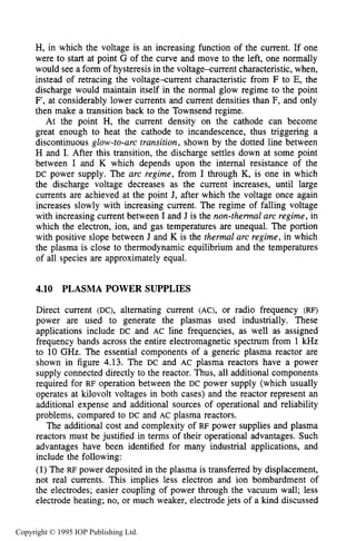 PLASMA POWER SUPPLIES 151
H, in which the voltage is an increasing function of the current. If one
were to start at point G of the curve and move to the left, one normally
would see a form of hysteresis in the voltagexurrent characteristic, when,
instead of retracing the voltage-current characteristic from F to E, the
discharge would maintain itself in the normal glow regime to the point
F’, at considerably lower currents and current densities than F, and only
then make a transition back to the Townsend regime.
At the point H, the current density on the cathode can become
great enough to heat the cathode to incandescence, thus triggering a
discontinuous glow-to-arc transition, shown by the dotted line between
H and I. After this transition, the discharge settles down at some point
between I and K which depends upon the internal resistance of the
DC power supply. The arc regime, from I through K, is one in which
the discharge voltage decreases as the current increases, until large
currents are achieved at the point J, after which the voltage once again
increases slowly with increasing current. The regime of falling voltage
with increasing current between I and J is the non-thema2 arc regime, in
which the electron, ion, and gas temperatures are unequal. The portion
with positive slope between J and K is the t h e m 1 arc regime, in which
the plasma is close to thermodynamic equilibrium and the temperatures
of all species are approximately equal.
4.10 PLASMA POWER SUPPLIES
Direct current (DC), alternating current (AC), or radio frequency (RF)
power are used to generate the plasmas used industrially. These
applications include DC and AC line frequencies, as well as assigned
frequency bands across the entire electromagnetic spectrum from 1 kHz
to 10 GHz. The essential components of a generic plasma reactor are
shown in figure 4.13. The DC and AC plasma reactors have a power
supply connected directly to the reactor. Thus, all additional components
required for RF operation between the DC power supply (which usually
operates at kilovolt voltages in both cases) and the reactor represent an
additional expense and additional sources of operational and reliability
problems, compared to DC and AC plasma reactors.
The additional cost and complexity of RF power supplies and plasma
reactors must be justified in terms of their operational advantages. Such
advantages have been identified for many industrial applications, and
include the following:
(1) The RF power deposited in the plasma is transferred by displacement,
not real currents. This implies less electron and ion bombardment of
the electrodes; easier coupling of power through the vacuum wall; less
electrode heating; no, or much weaker, electrodejets of a kind discussed
Copyright © 1995 IOP Publishing Ltd.
 