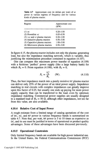156 CHARACTERISTICS OF PLASMA
Table 4.7 Approximate cost (in dollars per watt) of RF
power in various regimes of frequency and for various
kinds of plasma reactor.
Regime Approximate cost
($W
(1) Dc 0.20-1.00
(2) Powerline AC 0.05-0.50
(3) VLF and LF plasma reactors 0.20-1.00
(4)Inductive plasma reactors 0.50-3.00
(5)Capacitive plasma reactors 1.OO-3.00
(6) Microwave plasma reactors 0.50-3.00
In figure 4.15, the plasma reactor includes not only the plasma- generating
load, but also the impedance matching network, which is variable, thus
justifying the minimization procedure contained in equation (4.107).
One can compare this maximum power transfer of equation (4.109)
with a fictitious ‘perfect’ power supply (like a large battery bank) for
which Rs = 0. From equation (4.106), with Rs = 0,
P L = -vo2 (W).
RL
(4.110)
Thus, the best impedance match into a purely resistive DC plasma reactor
can deliver only 25% of the power of an ideal power supply. Impedence
matching in real circuits with complex impedances can greatly improve
upon this factor of 0.25,but usually one ends up paying for more power
supply capacity than can be transferred to the load, even by optimum
impedance matching. Commercial power supplies are usually designed
to a standard load of Rs = 50 Q, although other impedances, not too far
from this value, are also available.
4.10.4 Relative Cost of Input Power
A rough estimate from a limited range of catalog quotations of the cost
of DC, AC, and RF power in various frequency bands is summarized on
table 4.7. Note that, per watt, RF power is 5 to 10 times as expensive as
DC, and its use must be justified in terms of operational or product quality
advantages. Some of these advantages have been discussed previously.
4.10.5 Operational Constraints
Only limited frequency bands are available for high power industrial use.
In the United States, the Federal Communications Commission (FCC)
Copyright © 1995 IOP Publishing Ltd.
 