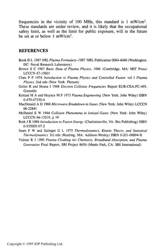 158 CHARACTERISTICS OF PLASMA
frequencies in the vicinity of 100 MHz, this standard is 1 mW/cm2.
These standards are under review, and it is likely that the occupational
safety limit, as well as the limit for public exposure, will in the future
be set at or below 1 mW/cm2.
REFERENCES
Book D L 1987 NRL Plasma Formulary-1987 NRL Publication 0084-4040 (Washington,
Brown S C 1967 Basic Data of Plasma Physics, 1966 (Cambridge, MA: MIT Press)
Chen F F 1974 Introduction to Plasma Physics and Controlled Fusion vol I Plasma
Geller R and Hosea J 1968 Electron Collision Frequencies Report EUR-CEA-FC-495,
Kettani M A and Hoyaux M F 1973 Plasma Engineering (New York: John Wiley) ISBN
MacDonald A D 1966Microwave Breakdown in Gases (New York: John Wiley) LCCCN
McDaniel E W 1964 Collision Phenomena in Ionized Gases (New York: John Wiley)
Roth J R 1986 Introduction to Fusion Energy (Charlottesville, VA: Ibis Publishing) ISBN
Sears F W and Salinger G L 1975 Thermodynamics, Kinetic Theory, and Statistical
Thermodynamics 3rd edn (Reading, MA: Addison-Wesley) ISBN 0-201-06894-X
Vidmar R J 1990 Plasma Cloaking Air Chemistry, Broadband Absorption, and Plasma
Generation Final Report, SRI Project 8656 (Menlo Park, CA: SRI Intemational)
DC: Naval Research Laboratory)
LCCCN 67-15601
Physics 2nd edn (New York: Plenum)
Grenoble
0-470-47330-4
66-22841
LCCCN 64-13219, p 19
0-935005-07-2
Copyright © 1995 IOP Publishing Ltd.
 